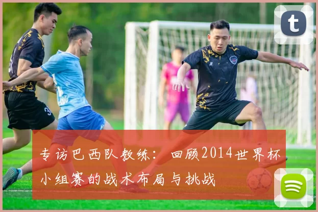 专访巴西队教练:回顾2014世界杯小组赛的战术布局与挑战