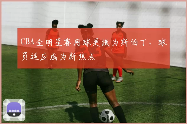 CBA全明星赛用球更换为斯伯丁，球员适应成为新焦点