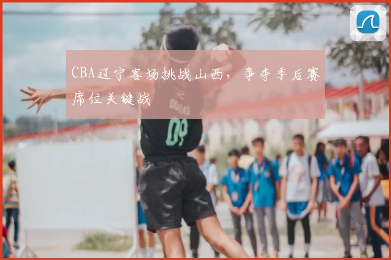 CBA辽宁客场挑战山西,争夺季后赛席位关键战