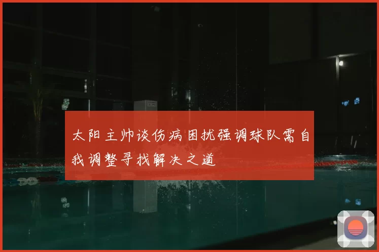 太阳主帅谈伤病困扰强调球队需自我调整寻找解决之道