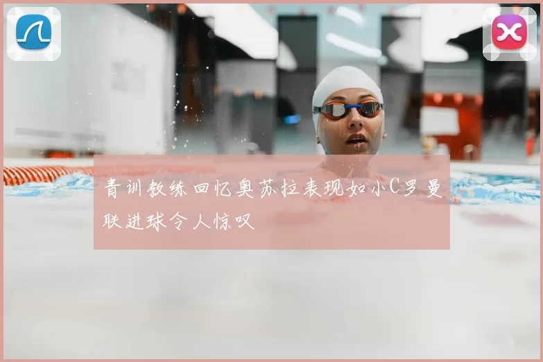 青训教练回忆奥苏拉表现如小C罗曼联进球令人惊叹