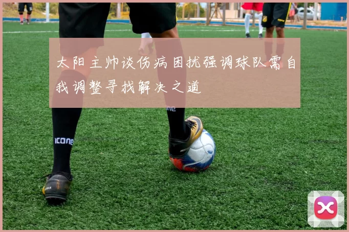 太阳主帅谈伤病困扰强调球队需自我调整寻找解决之道