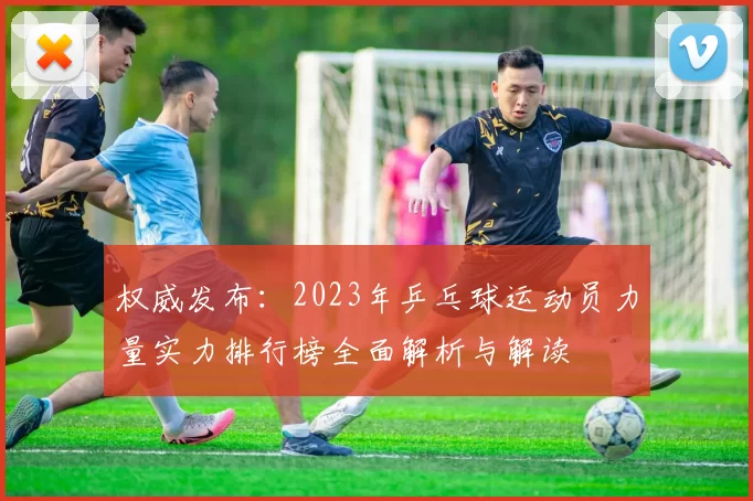 权威发布:2023年乒乓球运动员力量实力排行榜全面解析与解读
