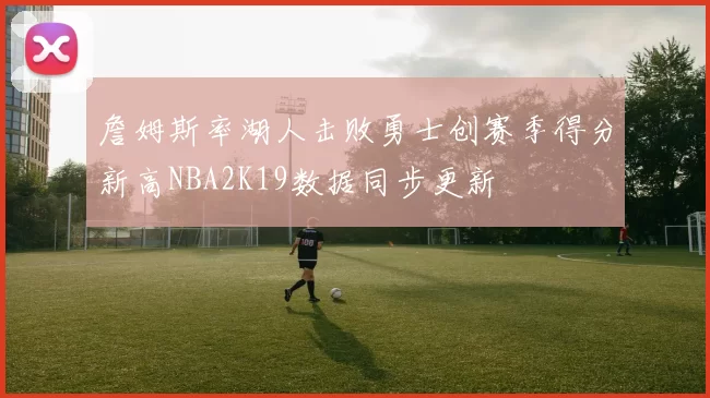 詹姆斯率湖人击败勇士创赛季得分新高NBA2K19数据同步更新