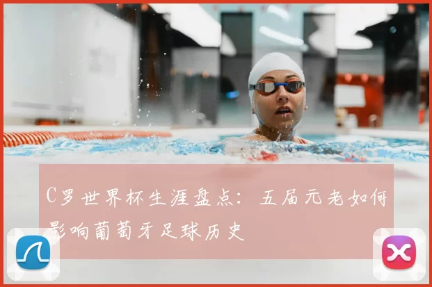C罗世界杯生涯盘点：五届元老如何影响葡萄牙足球历史