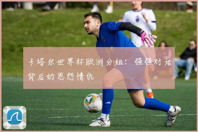 卡塔尔世界杯欧洲分组:强强对话背后的恩怨情仇