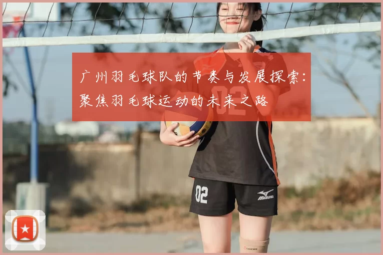 广州羽毛球队的节奏与发展探索：聚焦羽毛球运动的未来之路