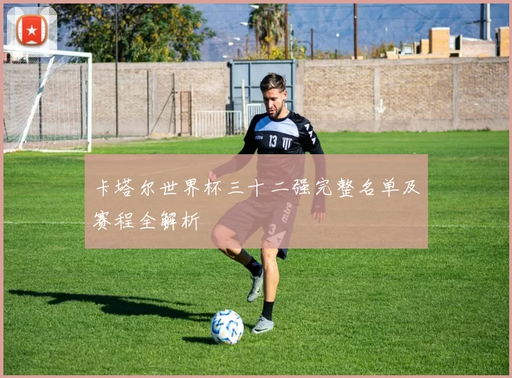 卡塔尔世界杯三十二强完整名单及赛程全解析