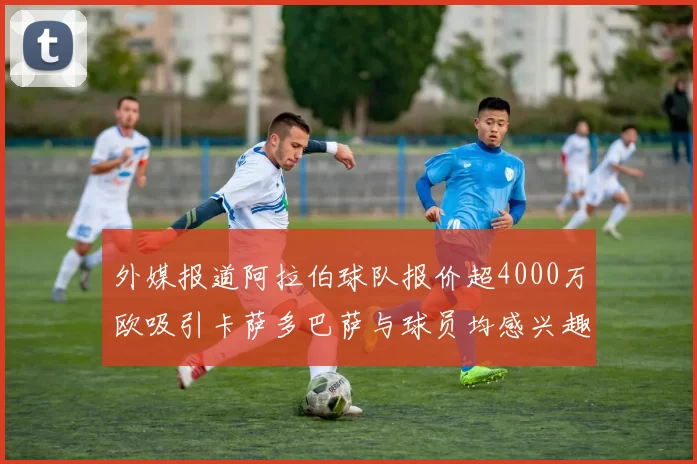 外媒报道阿拉伯球队报价超4000万欧吸引卡萨多巴萨与球员均感兴趣