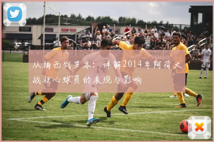 从梅西到罗本:详解2014年阿荷大战核心球员的表现与影响