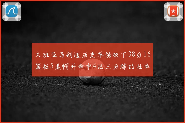 文班亚马创造历史单场砍下38分16篮板5盖帽并命中4记三分球的壮举