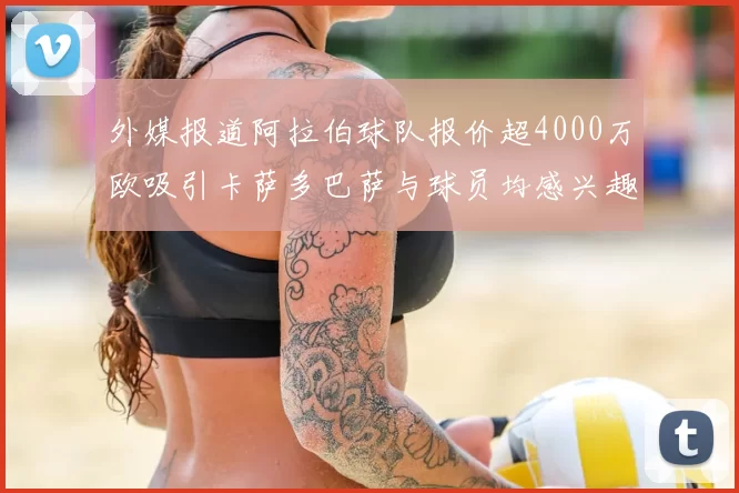 外媒报道阿拉伯球队报价超4000万欧吸引卡萨多巴萨与球员均感兴趣