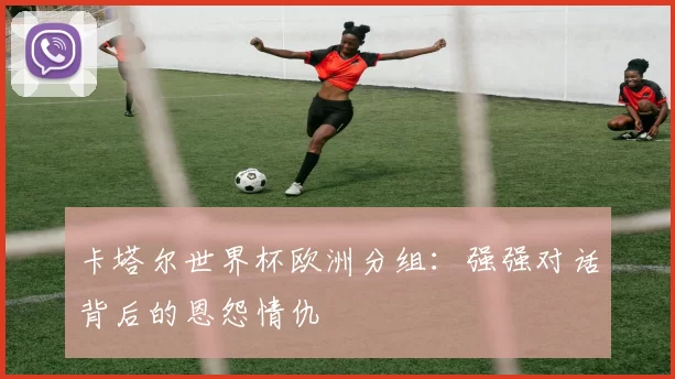 卡塔尔世界杯欧洲分组:强强对话背后的恩怨情仇