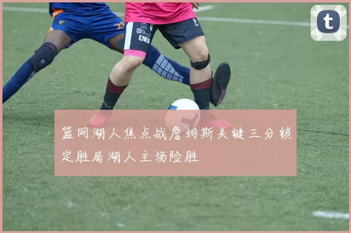 篮网湖人焦点战詹姆斯关键三分锁定胜局湖人主场险胜