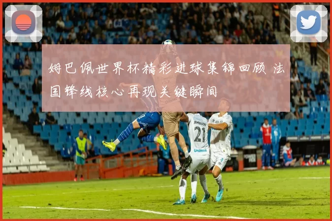 姆巴佩世界杯精彩进球集锦回顾 法国锋线核心再现关键瞬间