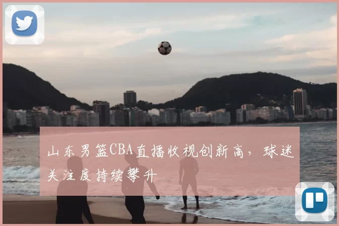 山东男篮CBA直播收视创新高,球迷关注度持续攀升