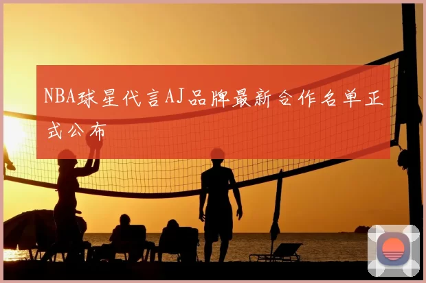 NBA球星代言AJ品牌最新合作名单正式公布