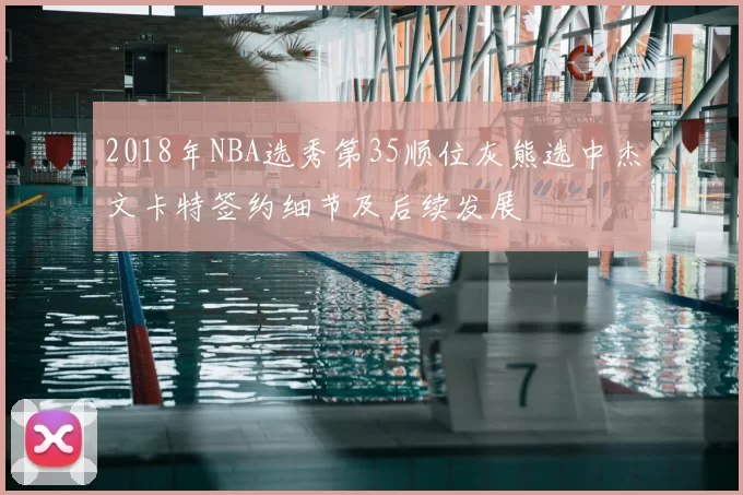 2018年NBA选秀第35顺位灰熊选中杰文卡特签约细节及后续发展