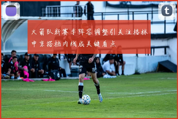 火箭队新赛季阵容调整引关注格林申京搭档内线成关键看点
