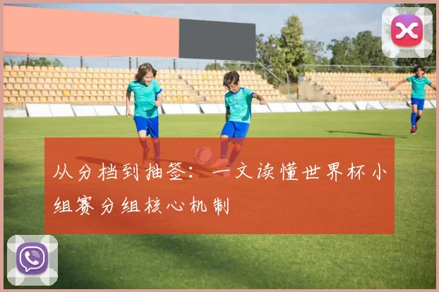 从分档到抽签:一文读懂世界杯小组赛分组核心机制